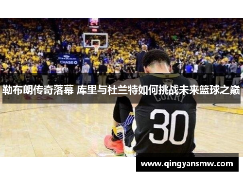 勒布朗传奇落幕 库里与杜兰特如何挑战未来篮球之巅