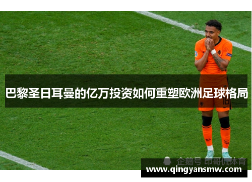 巴黎圣日耳曼的亿万投资如何重塑欧洲足球格局