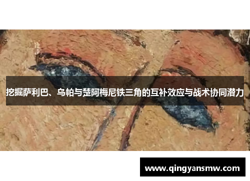 挖掘萨利巴、乌帕与楚阿梅尼铁三角的互补效应与战术协同潜力
