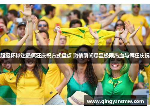 超级杯球迷最疯狂庆祝方式盘点 激情瞬间尽显极限热血与疯狂庆祝 超级杯球迷最疯狂庆祝方式盘点 激情瞬间尽显极限热血与疯狂庆祝