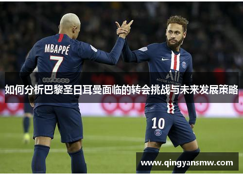 如何分析巴黎圣日耳曼面临的转会挑战与未来发展策略
